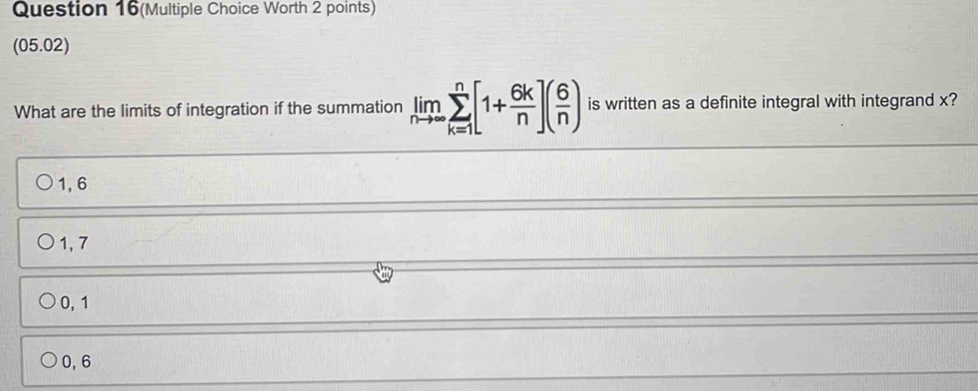 Question 16(Multiple Choice Worth 2 points)
(05.02)
What are the limits of integration if the summation limlimits _nto ∈fty sumlimits _(k=1)^n[1+ 6k/n ]( 6/n ) is written as a definite integral with integrand x?
1, 6
1, 7
0, 1
0, 6