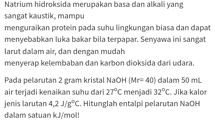 Natrium hidroksida merupakan basa dan alkali yang 
sangat kaustik, mampu 
menguraikan protein pada suhu lingkungan biasa dan dapat 
menyebabkan luka bakar bila terpapar. Senyawa ini sangat 
larut dalam air, dan dengan mudah 
menyerap kelembaban dan karbon dioksida dari udara. 
Pada pelarutan 2 gram kristal NaOH (Mr=40) dalam 50 mL
air terjadi kenaikan suhu dari 27°C menjadi 32°C. Jika kalor 
jenis larutan 4,2J/g°C. Hitunglah entalpi pelarutan NaOH 
dalam satuan kJ/mol!