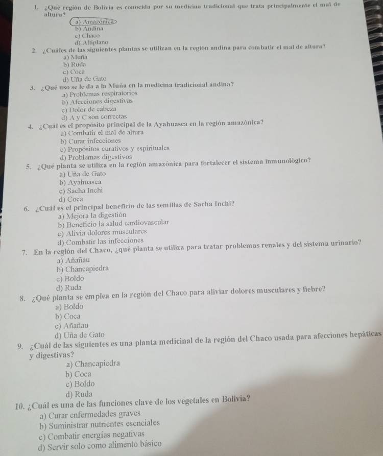 ¿Qué región de Bolivia es conocida por su medicina tradicional que trata principalmente el mal de
altura ?
a) Amazónica
b) Andina
c) Chaco
d) Altiplano
2. ¿Cuáles de las siguientes plantas se utilizan en la región andina para combatir el mal de altura?
a) Muña
b) Ruda
c) Coca
d) Uña de Gato
3. ¿Qué uso se le da a la Muña en la medicina tradicional andina?
a) Problemas respiratorios
b) Afecciones digestivas
c) Dolor de cabeza
d) A y C son correctas
4. ¿Cuál es el propósito principal de la Ayahuasca en la región amazónica?
a) Combatir el mal de altura
b) Curar infecciones
c) Propósitos curativos y espirituales
d) Problemas digestivos
5. ¿Qué planta se utiliza en la región amazónica para fortalecer el sistema inmunológico?
a) Uña de Gato
b) Ayahuasca
c) Sacha Inchi
d) Coca
6. ¿Cuál es el principal beneficio de las semillas de Sacha Inchi?
a) Mejora la digestión
b) Beneficio la salud cardiovascular
c) Alivia dolores musculares
d) Combatir las infecciones
7. En la región del Chaco, ¿qué planta se utiliza para tratar problemas renales y del sistema urinario?
a) Añañau
b) Chancapiedra
c) Boldo
d) Ruda
8. ¿Qué planta se emplea en la región del Chaco para aliviar dolores musculares y fiebre?
a) Boldo
b) Coca
c) Añañau
d) Uña de Gato
9. ¿Cuál de las siguientes es una planta medicinal de la región del Chaco usada para afecciones hepáticas
y digestivas?
a) Chancapiedra
b) Coca
c) Boldo
d) Ruda
10. ¿Cuál es una de las funciones clave de los vegetales en Bolivia?
a) Curar enfermedades graves
b) Suministrar nutrientes esenciales
c) Combatir energías negativas
d) Servir solo como alimento básico