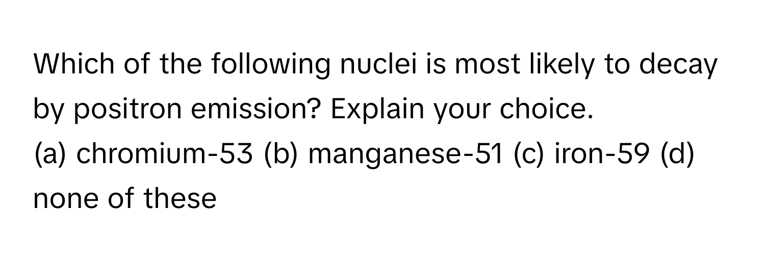 Which of the following nuclei is most likely to decay by positron emission? Explain your choice. 

(a) chromium-53  (b) manganese-51  (c) iron-59 (d) none of these