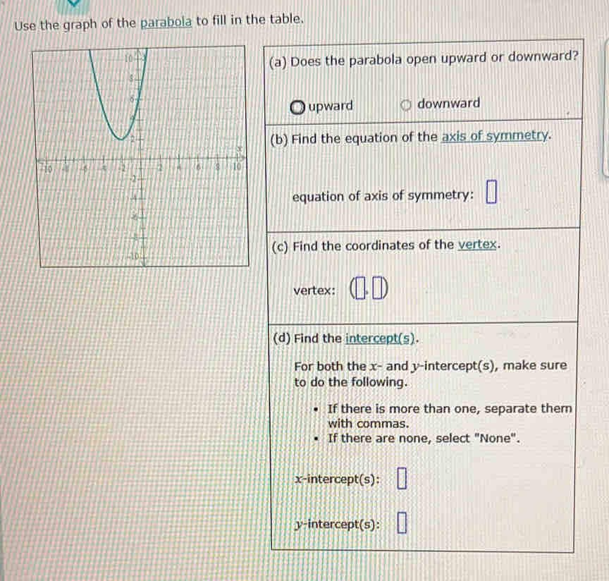 Use the graph of the parabola to fill in the table.
(a) Does the parabola open upward or downward?
upward downward
(b) Find the equation of the axis of symmetry.
equation of axis of symmetry: □ 
(c) Find the coordinates of the vertex.
vertex: □°
(d) Find the intercept(s).
For both the x - and y-intercept(s), make sure
to do the following.
If there is more than one, separate thern
with commas.
If there are none, select "None".
x-intercept(s): □ 
y-intercept(s): ||