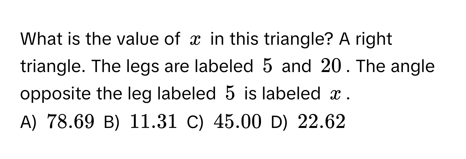 What is the value of $x$ in this triangle? A right triangle. The legs are labeled $5$ and $20$. The angle opposite the leg labeled $5$ is labeled $x$. 
A) $78.69$ B) $11.31$ C) $45.00$ D) $22.62$