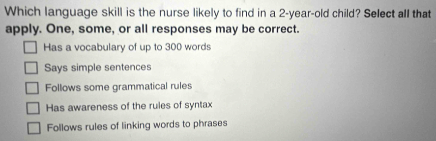 Which language skill is the nurse likely to find in a 2-year-old child? Select all that
apply. One, some, or all responses may be correct.
Has a vocabulary of up to 300 words
Says simple sentences
Follows some grammatical rules
Has awareness of the rules of syntax
Follows rules of linking words to phrases