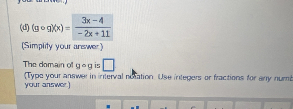 (gcirc g)(x)= (3x-4)/-2x+11 
(Simplify your answer.) 
The domain of go g is 
(Type your answer in interval notation. Use integers or fractions for any numb 
your answer.)