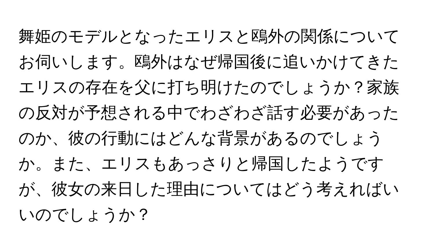 舞姫のモデルとなったエリスと鴎外の関係についてお伺いします。鴎外はなぜ帰国後に追いかけてきたエリスの存在を父に打ち明けたのでしょうか？家族の反対が予想される中でわざわざ話す必要があったのか、彼の行動にはどんな背景があるのでしょうか。また、エリスもあっさりと帰国したようですが、彼女の来日した理由についてはどう考えればいいのでしょうか？