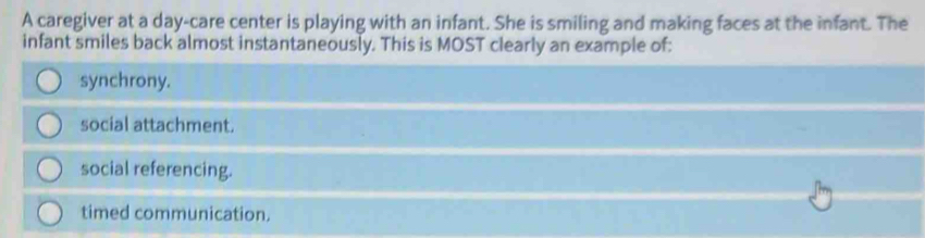 A caregiver at a day-care center is playing with an infant. She is smiling and making faces at the infant. The
infant smiles back almost instantaneously. This is MOST clearly an example of:
synchrony.
social attachment.
social referencing.
timed communication.