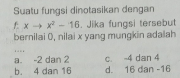 Suatu fungsi dinotasikan dengan
f:xto x^2-16. Jika fungsi tersebut
bernilai 0, nilai x yang mungkin adalah
. .
a. -2 dan 2 c. -4 dan 4
b. 4 dan 16 d. 16 dan -16