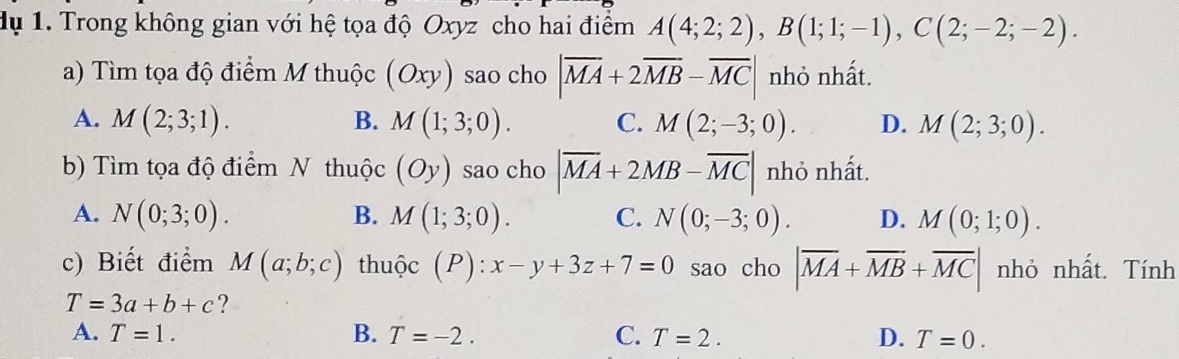 dụ 1. Trong không gian với hệ tọa độ Oxyz cho hai điểm A(4;2;2), B(1;1;-1), C(2;-2;-2). 
a) Tìm tọa độ điểm M thuộc (Oxy) sao cho |overline MA+2overline MB-overline MC| nhỏ nhất.
A. M(2;3;1). B. M(1;3;0). C. M(2;-3;0). D. M(2;3;0). 
b) Tìm tọa độ điểm N thuộc (Oy) sao cho |overline MA+2MB-overline MC| nhỏ nhất.
A. N(0;3;0). B. M(1;3;0). C. N(0;-3;0). D. M(0;1;0). 
c) Biết điểm M(a;b;c) thuộc (P):x-y+3z+7=0 sao cho |overline MA+overline MB+overline MC| nhỏ nhất. Tính
T=3a+b+c ?
A. T=1. B. T=-2. C. T=2. D. T=0.