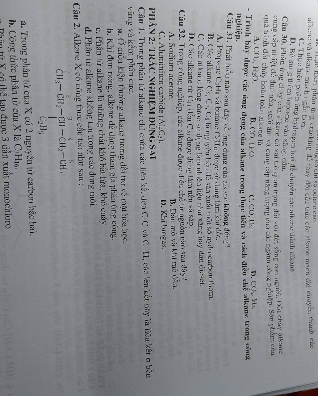 vong co chi so octane cao.
Huực hiện phản ứng cracking để thay đồi cấu trúc các alkane mạch dài chuyển thành các
alkene và alkane mạch ngắn hơn.
C. Thực hiện phản ứng hydrogen hoá để chuyển các alkene thành alkane.
D. Bổ sung thêm heptane vào xăng, dầu,
Câu 30. Phản ứng cháy của alkane có vai trò quan trọng đối với đời sống con người. Đốt cháy alkane
cung cấp nhiệt để đun nấu, sưởi ấm và cung cấp năng lượng cho các ngành công nghiệp. Sản phẩm của
quá trình đốt cháy hoàn toàn alkane là
A. CO_2,H_2O.
B. CO,H_2O. C. CO,H_2.
D. CO_2,H_2.
- Trình bày được các ứng dụng của alkane trong thực tiễn và cách điều chế alkane trong công
nghiệp.
Câu 31. Phát biểu nào sau đây về ứng dụng của alkane không đúng?
A. Propane C_3H_8 và butane C_4H_1 0 được sử dụng làm khí đốt.
B. Các alkane C_6,C_7,C_8 là nguyên liệu để sản xuất một số hydrocarbon thơm.
C. Các alkane lỏng được sử dụng làm nhiên liệu như xăng hay dầu diesel.
D. Các alkane từ C_11 đến C_20 được dùng làm nến và sáp.
Câu 32. Trong công nghiệp, các alkane được điều chế từ nguồn nào sau đây?
A. Sodium acetate. B. Dầu mỏ và khí mỏ dầu.
C. Aluminium carbide (Al_4C_3). D. Khí biogas.
PHÀN 2: TR hat AC Nghiệm đúng Sai
Câu 1. Trong phân tử alkane chỉ chứa các liên kết đơn C-C và C- H, các lên kết này là liên kết σ bền
vững và kếm phân cực.
a. Ở điều kiện thường alkane tương đối trơ về mặt hóa học.
b. Khi đun nóng, alkane dễ dàng tham gia phản ứng cộng.
c. Phân tử alkane là những chất khó bắt lửa, khó cháy.
d. Phân tử alkane không tan trong các dung môi.
Câu 2. Alkane X có công thức cầu tạo như sau :
^1CH_3-CH_2-CH-CH_2-CH_3-CH_3
a. Trong phân tử của X có 2 nguyên tử carbon bậc hai.
b. Công thức phân tử của X là C_7H_16.
Phân tử X có thể tao được 3 dẫn xuất monochloro
