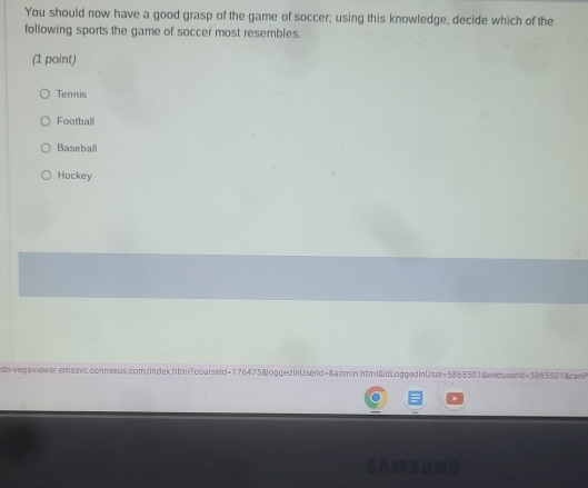You should now have a good grasp of the game of soccer; using this knowledge, decide which of the
following sports the game of soccer most resembles.
(1 point)
Tennis
Football
Baseball
Hockey
dn-vegaviewer.emssvc.connexus.com/index.htmi?courseld=176475&loggedInUserid=&admin.html&idLoggedInUser=5865501&webuserd=5865501&canP
SAMSUNG