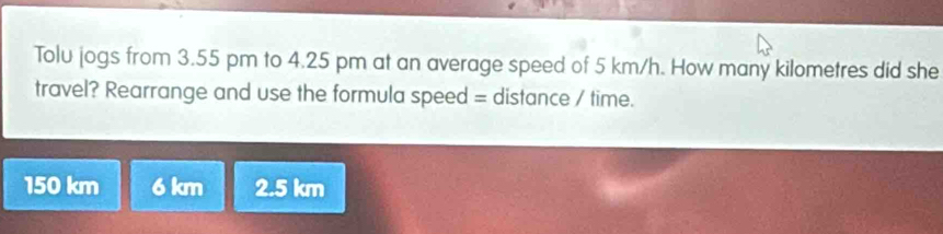 Tolu jogs from 3.55 pm to 4.25 pm at an average speed of 5 km/h. How many kilometres did she
travel? Rearrange and use the formula speed = distance / time.
150 km 6 km 2.5 km