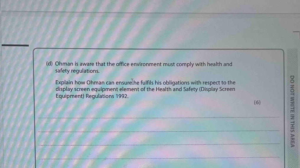 Ohman is aware that the office environment must comply with health and 
safety regulations. 
Explain how Ohman can ensure he fulfils his obligations with respect to the 
display screen equipment element of the Health and Safety (Display Screen 
Equipment) Regulations 1992. 
(6) 
_ 
_ 
_ 
m 
_