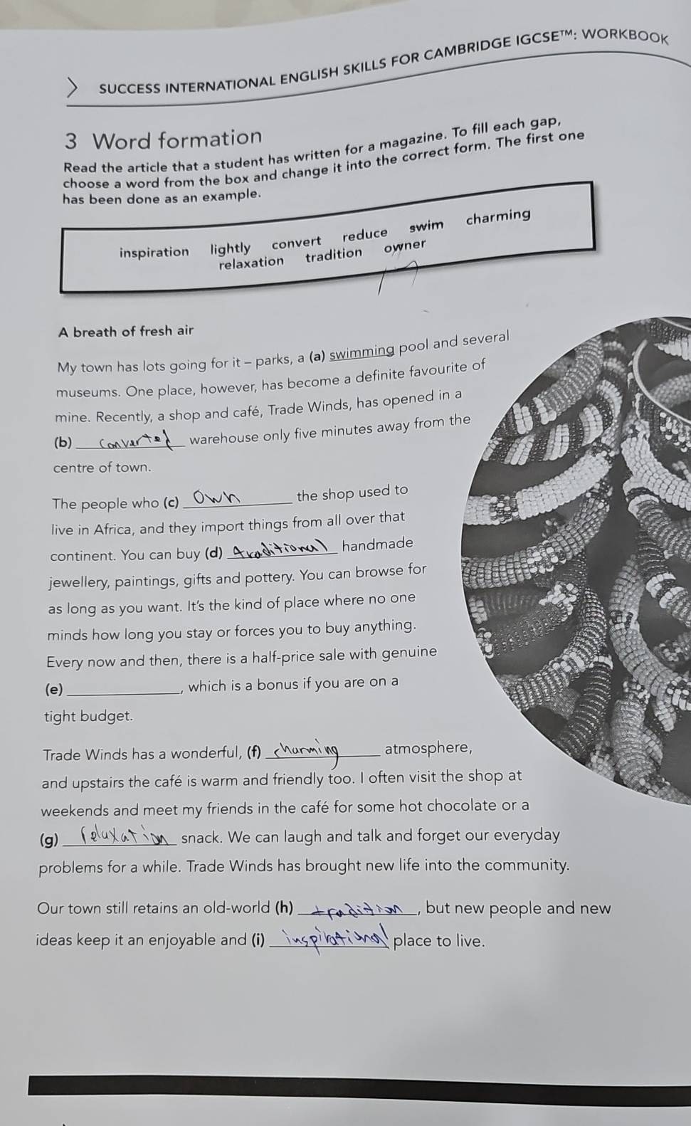 SUCCESS INTERNATIONAL ENGLISH SKILLS FOR CAMBRIDGE IGCSE™: WORKBOOK
3 Word formation
Read the article that a student has written for a magazine. To fill each gap
choose a word from the box and change it into the correct form. The first one
has been done as an example.
inspiration lightly convert reduce swim charming
relaxation tradition owner
A breath of fresh air
My town has lots going for it - parks, a (a) swimming pool and 
museums. One place, however, has become a definite favourite
mine. Recently, a shop and café, Trade Winds, has opened in a
(b)_
warehouse only five minutes away from th
centre of town.
The people who (c)_ the shop used to
live in Africa, and they import things from all over that
continent. You can buy (d) _handmade
jewellery, paintings, gifts and pottery. You can browse for
as long as you want. It's the kind of place where no one
minds how long you stay or forces you to buy anything.
Every now and then, there is a half-price sale with genuine
(e) _, which is a bonus if you are on a
tight budget.
Trade Winds has a wonderful, (f)_ atmosphere
and upstairs the café is warm and friendly too. I often visit the
weekends and meet my friends in the café for some hot choc
(g) _snack. We can laugh and talk and forget our everyday
problems for a while. Trade Winds has brought new life into the community.
Our town still retains an old-world (h) _, but new people and new 
ideas keep it an enjoyable and (i) _place to live.