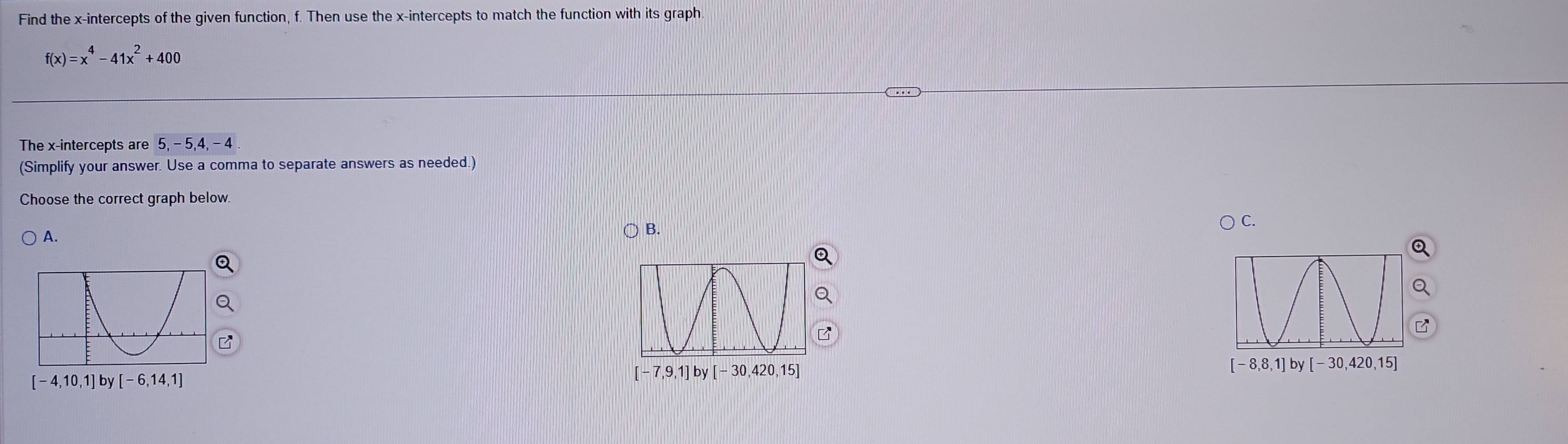 Find the x-intercepts of the given function, f. Then use the x-intercepts to match the function with its graph.
f(x)=x^4-41x^2+400
The x-intercepts are 5,-5,4,-4
(Simplify your answer. Use a comma to separate answers as needed.)
Choose the correct graph below.
A.
○ B.
) C.
8,8,1] by -30,420,15]