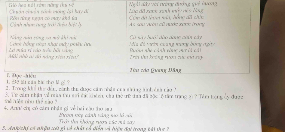 Gió heo nổi sớm năng thu về Ngồi đây vời tưởng đường quê hương
Chuồn chuồn cánh mỏng lại bay đi Lúa đã xanh xanh mầy nẻo làng
Rỡn từng ngọn cỏ may khô úa Cổm đã thơm mùi, hồng đã chín
Cảnh nhạn tung trời thêu biệt ly Ao sau vườn cũ nước xanh trong
Nắng nửa sông xa mờ khi núi C này bưởi đào đang chin cây
Cánh hồng nhạt nhạt mây phiêu lưu Mía đỏ vườn hoang mang bóng ngày
Lá mùa rì rào trên bãi vắng Bướm nhẹ cánh vàng mơ lá cải
Mái nhà ai đỏ nắng xiêu xiêu? Trời thu không rượu cúc mà say
Thu của Quang Dũng
I. Đọc -hiều
1. Đề tài của bài thơ là gì ?
2. Trong khổ thơ đầu, cảnh thu được cảm nhận qua những hình ảnh nào ?
3. Từ cảm nhận về mùa thu nơi đát khách, chủ thể trữ tình đã bộc lộ tâm trạng gì ? Tâm trạng ấy được
thể hiện như thế nào ?
4. Anh/ chị có cảm nhận gì về hai câu thơ sau
Bướm nhẹ cánh vàng mơ lá cải
Trời thu không rượu cúc mà say
5. Anh/chị có nhận xét gì về chất cổ điển và hiện đại trong bài thơ ?