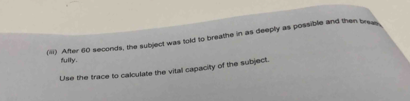 (iii) After 60 seconds, the subject was told to breathe in as deeply as possible and then breas 
fully. 
Use the trace to calculate the vital capacity of the subject.