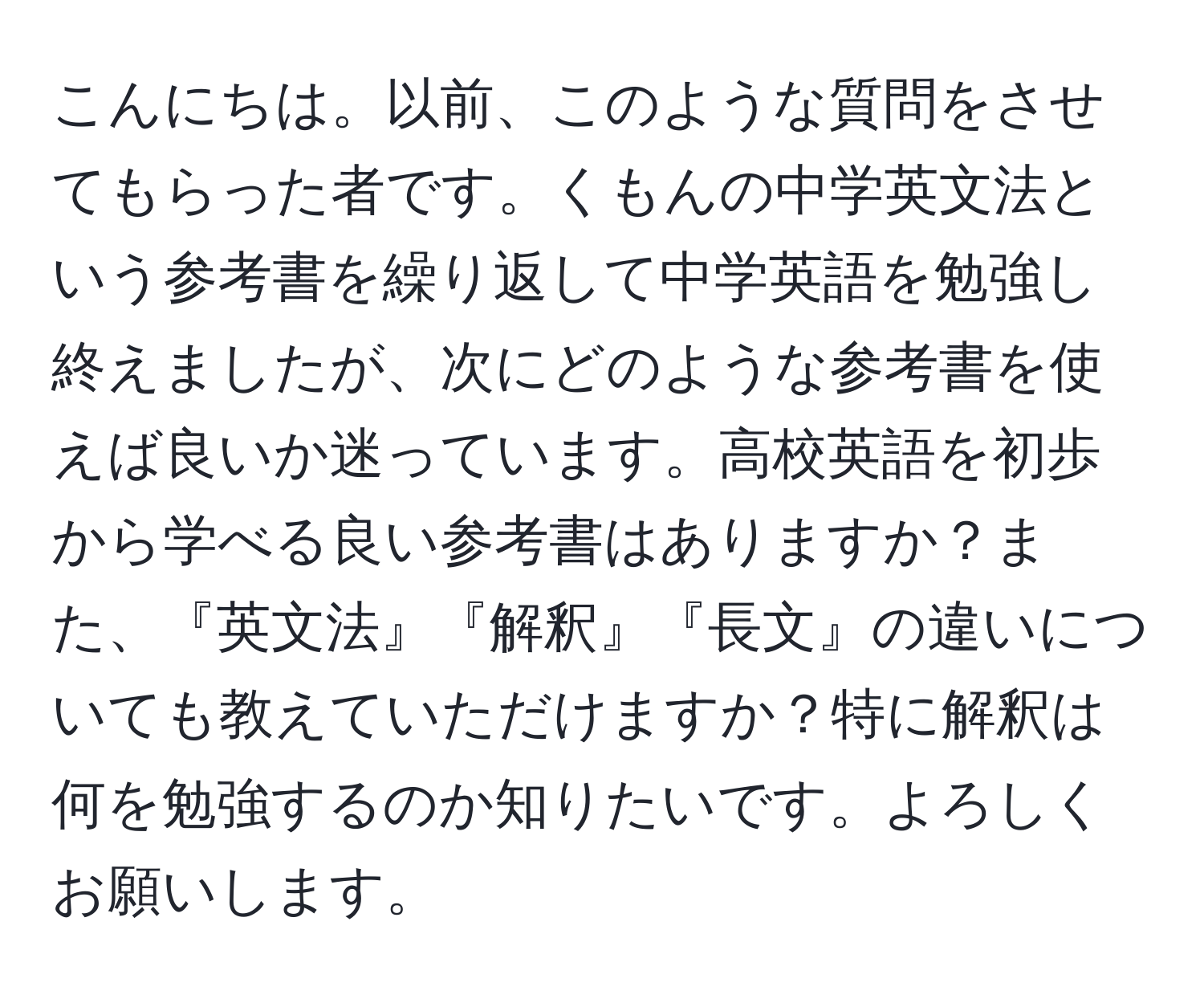 こんにちは。以前、このような質問をさせてもらった者です。くもんの中学英文法という参考書を繰り返して中学英語を勉強し終えましたが、次にどのような参考書を使えば良いか迷っています。高校英語を初歩から学べる良い参考書はありますか？また、『英文法』『解釈』『長文』の違いについても教えていただけますか？特に解釈は何を勉強するのか知りたいです。よろしくお願いします。