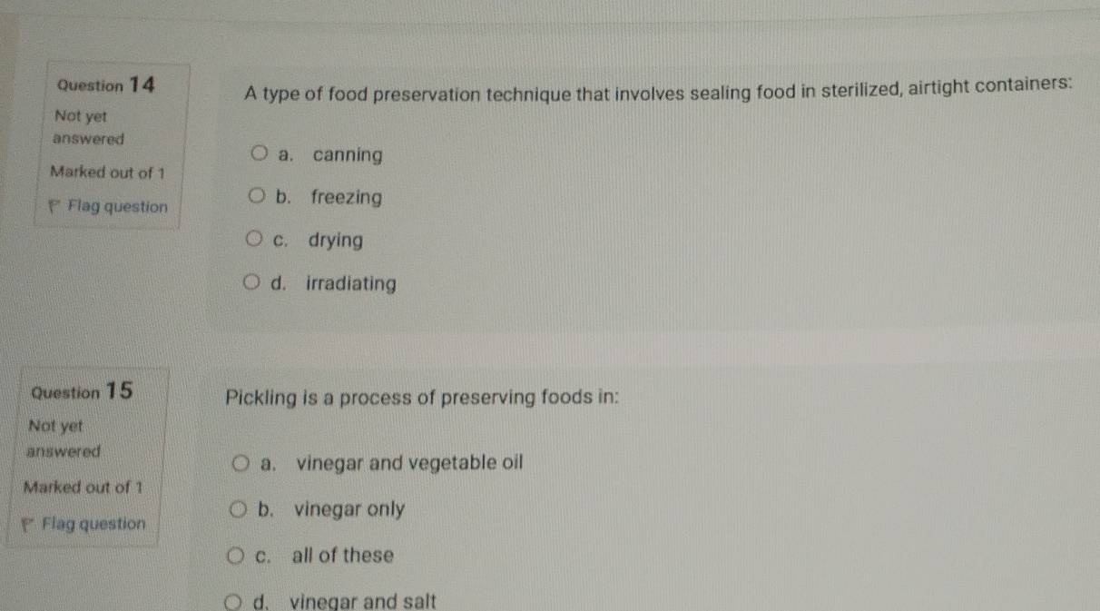 A type of food preservation technique that involves sealing food in sterilized, airtight containers:
Not yet
answered
a. canning
Marked out of 1
* Flag question
b. freezing
c. drying
d. irradiating
Question 15 Pickling is a process of preserving foods in:
Not yet
answered
a. vinegar and vegetable oil
Marked out of 1
b. vinegar only
Flag question
c. all of these
d. vinegar and salt