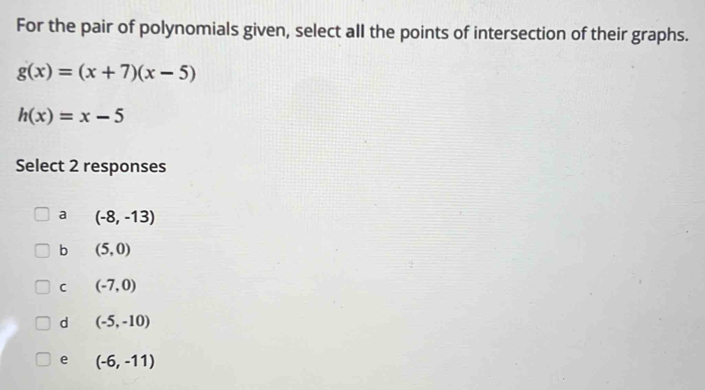 For the pair of polynomials given, select all the points of intersection of their graphs.
g(x)=(x+7)(x-5)
h(x)=x-5
Select 2 responses
a (-8,-13)
b (5,0)
C (-7,0)
d (-5,-10)
e (-6,-11)