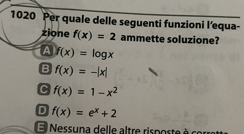 1020 Per quale delle seguenti funzioni l’equa-
zione f(x)=2 ammette soluzione?
a f(x)=log x
B f(x)=-|x|
C f(x)=1-x^2
D f(x)=e^x+2
E Nessuna delle altre risposte è cor