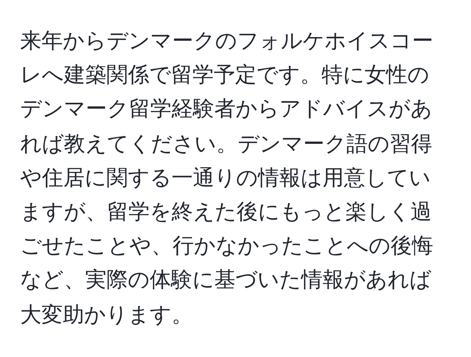 来年からデンマークのフォルケホイスコーレへ建築関係で留学予定です。特に女性のデンマーク留学経験者からアドバイスがあれば教えてください。デンマーク語の習得や住居に関する一通りの情報は用意していますが、留学を終えた後にもっと楽しく過ごせたことや、行かなかったことへの後悔など、実際の体験に基づいた情報があれば大変助かります。