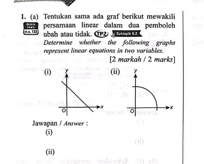 Tentukan sama ada graf berikut mewakili 
persamaan linear dalam dua pemboleh 
m.s. 132 ubah atau tidak. ⑰ Subtopik 6.2 
Determine whether the following graphs 
represent linear equations in two variables. 
[2 markah / 2 marks] 
(i)(ii) y
0
x
Jawapan / Answer : 
(i) 
(ii)