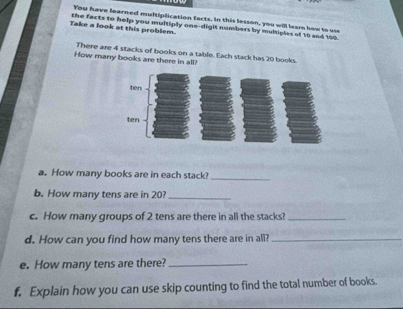 You have learned multiplication facts. In this lesson, you will learn how to use 
the facts to help you multiply one-digit numbers by multiples of 10 and 100. 
Take a look at this problem. 
There are 4 stacks of books on a table. Each stack has 20 books. 
How many books are there in all? 
a. How many books are in each stack?_ 
b. How many tens are in 20?_ 
c. How many groups of 2 tens are there in all the stacks?_ 
d. How can you find how many tens there are in all?_ 
e. How many tens are there?_ 
f. Explain how you can use skip counting to find the total number of books.