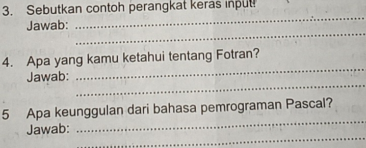 Sebutkan contoh perangkat keras input! 
_ 
Jawab: 
_ 
4. Apa yang kamu ketahui tentang Fotran? 
_ 
Jawab: 
_ 
_ 
5 Apa keunggulan dari bahasa pemrograman Pascal? 
_ 
Jawab: