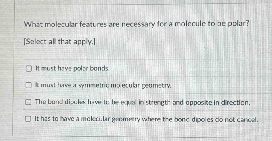 What molecular features are necessary for a molecule to be polar?
[Select all that apply.]
It must have polar bonds.
It must have a symmetric molecular geometry.
The bond dipoles have to be equal in strength and opposite in direction.
It has to have a molecular geometry where the bond dipoles do not cancel.