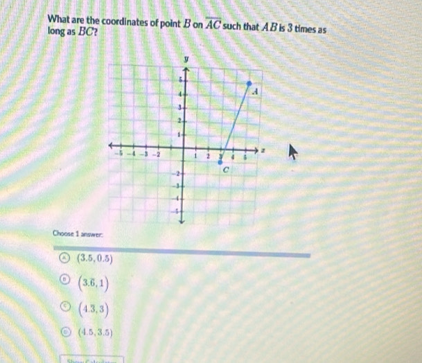 What are the coordinates of point B on overline AC such that A B is 3 times as
long as BC?
Choose 1 answer:
(3.5,0.5)
(3.6,1)
(4.3,3)
(4.5,3.5)