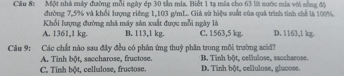 Một nhà máy đường mỗi ngày ép 30 tấn mía. Biết 1 tạ mía cho 63 lít nước mía với nồng độ
đường 7,5% và khối lượng riêng 1,103 g/mL. Giả sử hiệu suất của quá trình tinh chế là 100%.
Khối lượng đường nhà máy sản xuất được mỗi ngày là
A. 1361,1 kg. B. 113,1 kg. C. 1563,5 kg. D. 1163,1 kg.
Câu 9: Các chất nào sau đây đều có phản ứng thuỷ phân trong môi trường acid?
A. Tinh bột, saccharose, fructose. *B. Tinh bột, cellulose, saccharose.
C. Tinh bột, cellulose, fructose. D. Tinh bột, cellulose, glucose.