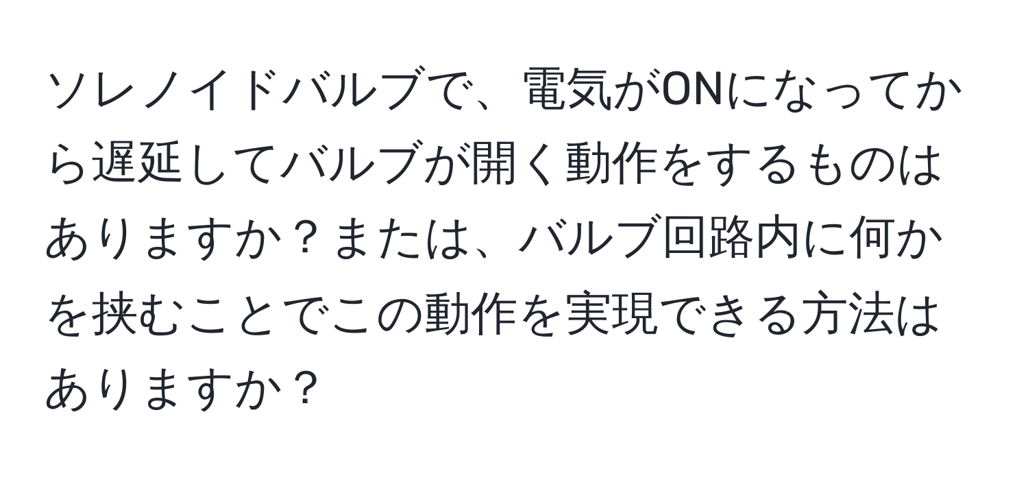 ソレノイドバルブで、電気がONになってから遅延してバルブが開く動作をするものはありますか？または、バルブ回路内に何かを挟むことでこの動作を実現できる方法はありますか？