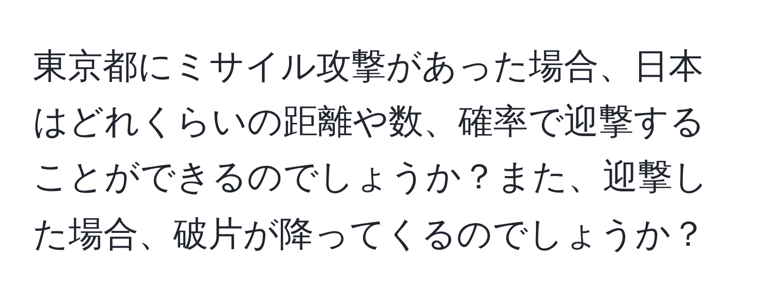 東京都にミサイル攻撃があった場合、日本はどれくらいの距離や数、確率で迎撃することができるのでしょうか？また、迎撃した場合、破片が降ってくるのでしょうか？