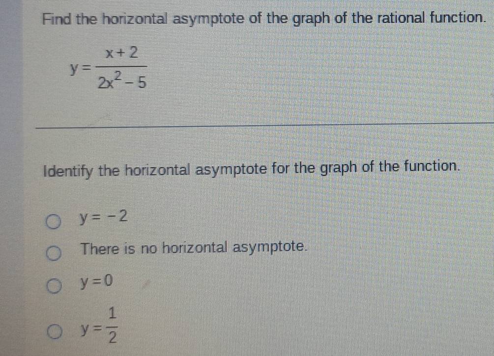 Find the horizontal asymptote of the graph of the rational function.
y= (x+2)/2x^2-5 
Identify the horizontal asymptote for the graph of the function.
y=-2
There is no horizontal asymptote.
y=0
y= 1/2 