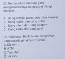 Berdasarkan lembaga yang
mengeluarkannya, uang dapat dibagi
menjadi ...
A. Uang bernilai penuh dan tidak bernilai
B. Uang rupiah dan uang dollar
C. Uang intern dan uang ekstern
D. Uang kartal dan uang giral
30. Pelayanan Bank dalam pengiriman
uangkepada pihak lain disebut ...
A. Diskonto
B. ATM
C. Transfer
D. Inkaso