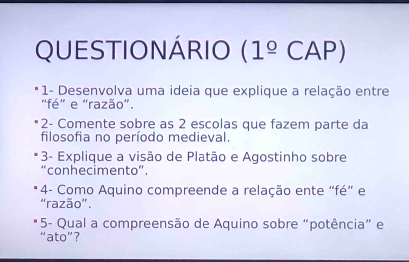 QUESTIONÁRIO (1^(_ circ)CAP) 
* 1- Desenvolva uma ideia que explique a relação entre 
“fé” e “razão”. 
* 2- Comente sobre as 2 escolas que fazem parte da 
filosofia no período medieval. 
3- Explique a visão de Platão e Agostinho sobre 
“conhecimento”. 
4- Como Aquino compreende a relação ente “fé” e 
“razão”. 
* 5- Qual a compreensão de Aquino sobre “potência” e 
“ato”？