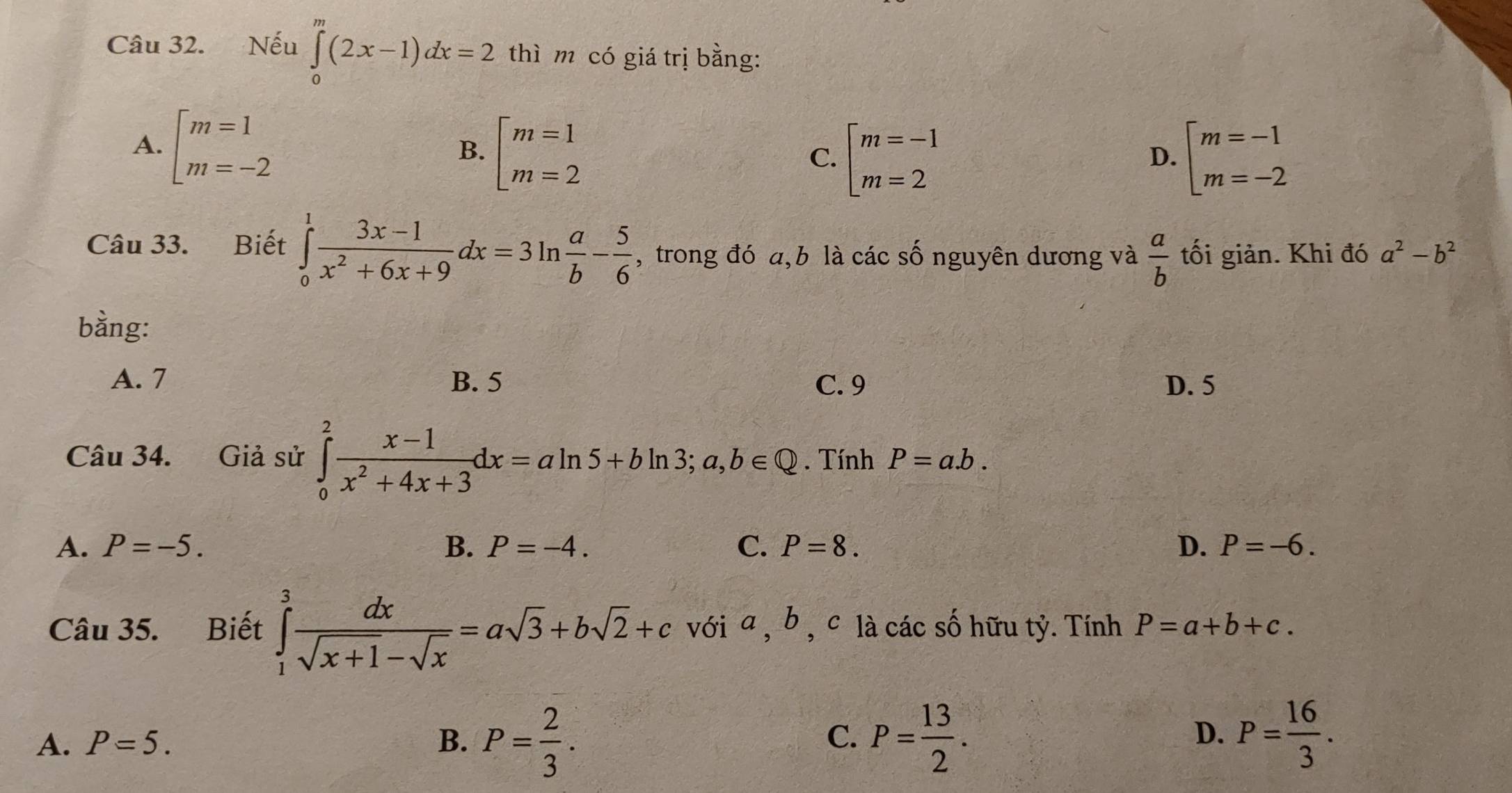 Nếu ∈tlimits _0^(m(2x-1)dx=2 thì m có giá trị bằng:
A. beginarray)l m=1 m=-2endarray.
B. beginarrayl m=1 m=2endarray. beginarrayl m=-1 m=-2endarray.
C. beginarrayl m=-1 m=2endarray.
D.
Câu 33. Biết ∈tlimits _0^(1frac 3x-1)x^2+6x+9dx=3ln  a/b - 5/6  , trong đó a, b là các số nguyên dương và  a/b  tối giản. Khi đó a^2-b^2
bằng:
A. 7 B. 5 C. 9 D. 5
Câu 34. Giả sử ∈tlimits _0^(2frac x-1)x^2+4x+3dx=aln 5+bln 3; a,b∈ Q. Tính P=a.b.
A. P=-5. B. P=-4. C. P=8. D. P=-6. 
Câu 35. Biết ∈tlimits _1^(3frac dx)sqrt(x+1)-sqrt(x)=asqrt(3)+bsqrt(2)+c với a , b , c là các số hữu tỷ. Tính P=a+b+c.
A. P=5. B. P= 2/3 . P= 13/2 . P= 16/3 . 
C.
D.