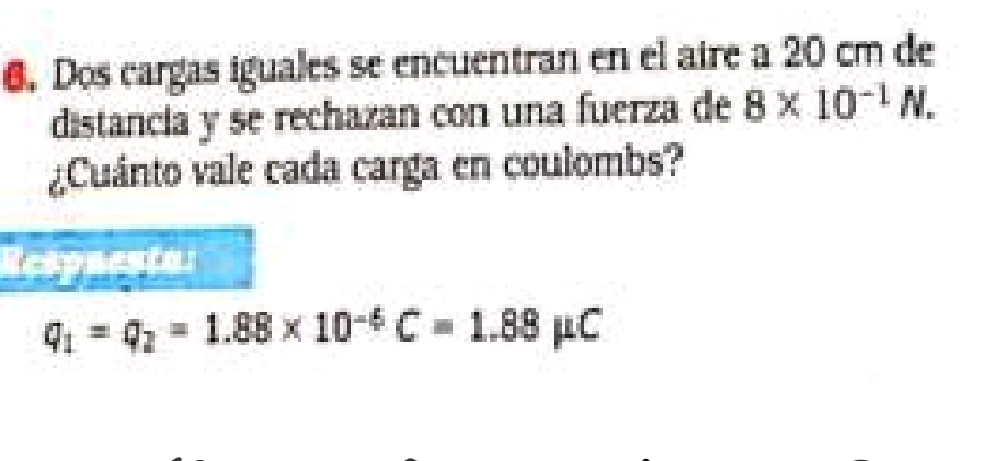 Dos cargas iguales se encuentran en el aire a 20 cm de 
distancia y se rechazan con una fuerza de 8* 10^(-1)N. 
¿Cuánto vale cada carga en coulombs? 
Respnesta:
q_1=q_2=1.88* 10^(-6)C=1.88mu C