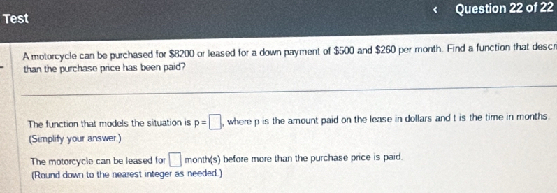 Test Question 22 of 22 
A motorcycle can be purchased for $8200 or leased for a down payment of $500 and $260 per month. Find a function that descr 
than the purchase price has been paid? 
The function that models the situation is p=□ , where p is the amount paid on the lease in dollars and t is the time in months
(Simplify your answer.) 
The motorcycle can be leased for □ month (s) before more than the purchase price is paid. 
(Round down to the nearest integer as needed.)