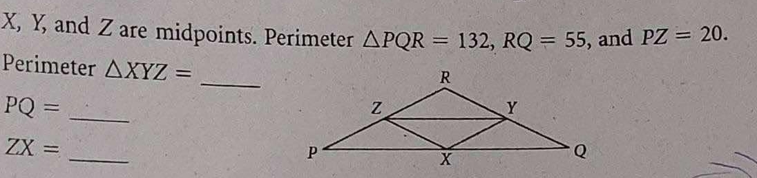 X, Y, and Z are midpoints. Perimeter △ PQR=132, RQ=55 , and PZ=20. 
_ 
Perimeter △ XYZ=
PQ= _
ZX=
_