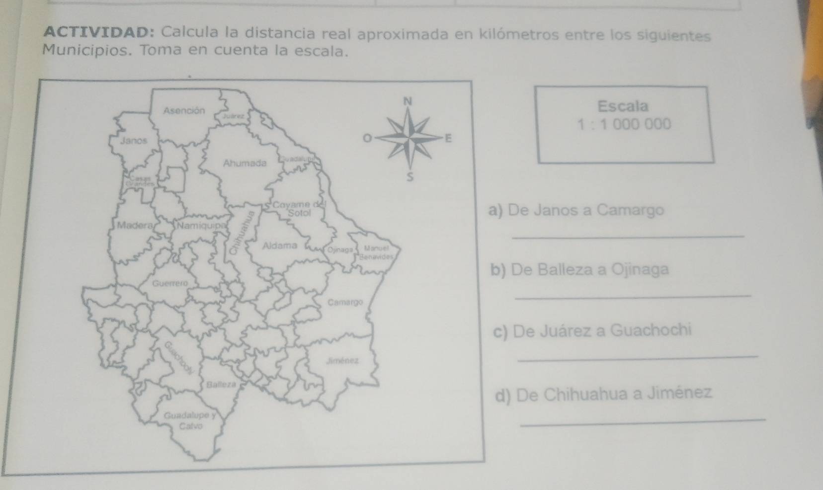 ACTIVIDAD: Calcula la distancia real aproximada en kilómetros entre los siguientes 
Municipios. Toma en cuenta la escala. 
Escala
1:1000000
Janos a Camargo 
_ 
Balleza a Ojinaga 
_ 
e Juárez a Guachochi 
_ 
e Chihuahua a Jiménez 
_