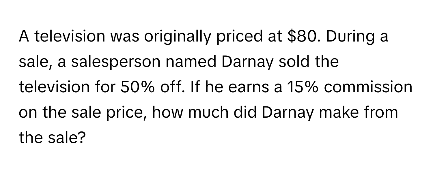 A television was originally priced at $80. During a sale, a salesperson named Darnay sold the television for 50% off. If he earns a 15% commission on the sale price, how much did Darnay make from the sale?