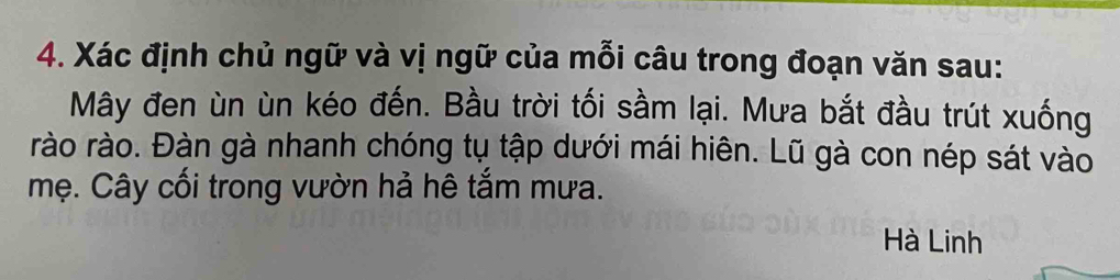 Xác định chủ ngữ và vị ngữ của mỗi câu trong đoạn văn sau: 
Mây đen ùn ùn kéo đến. Bầu trời tối sầm lại. Mưa bắt đầu trút xuống 
rào rào. Đàn gà nhanh chóng tụ tập dưới mái hiên. Lũ gà con nép sát vào 
mẹ. Cây cối trong vườn hả hê tắm mưa. 
Hà Linh