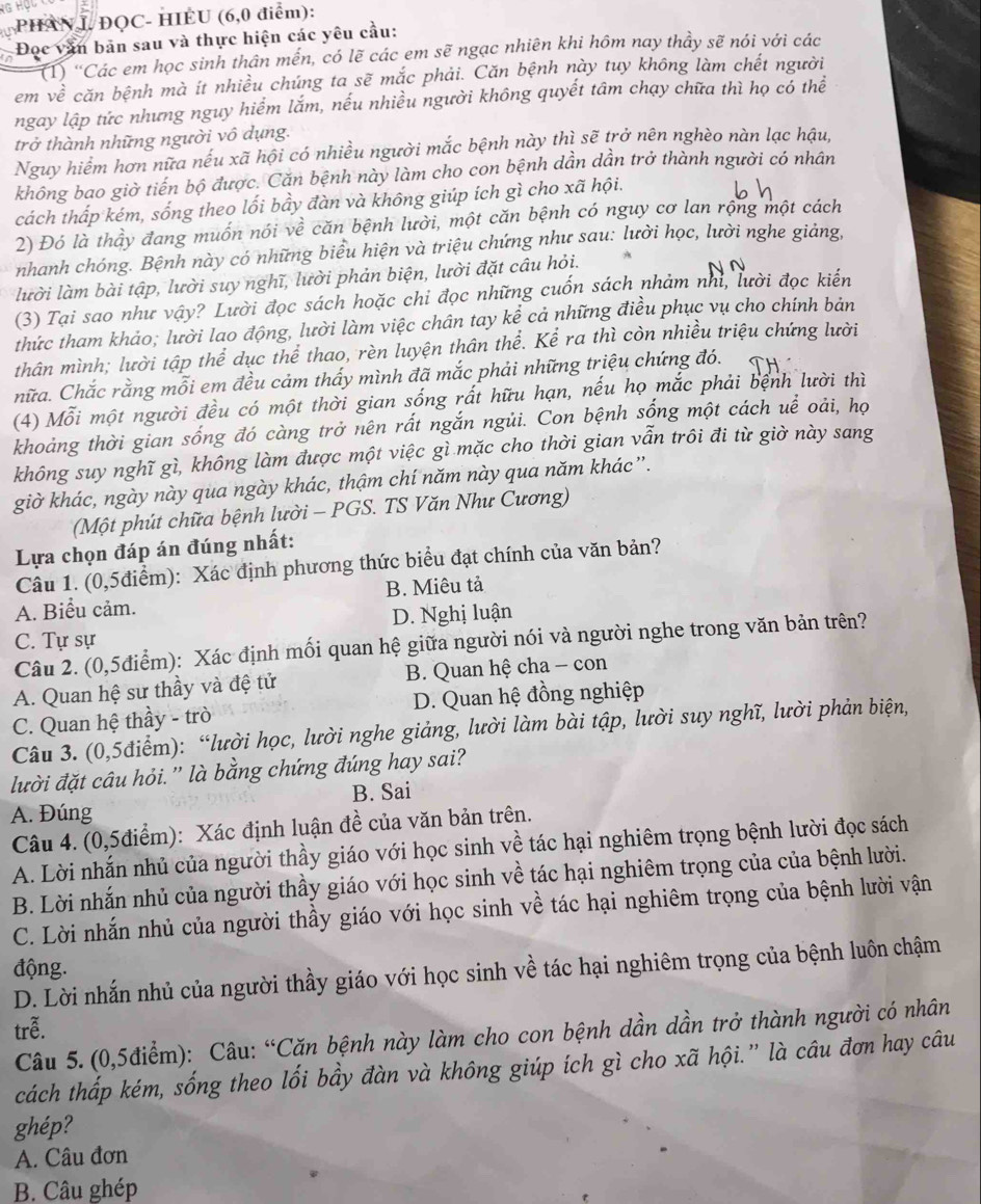 PHANI ĐQC- HIÈU (6,0 điểm):
Đọc văn bản sau và thực hiện các yêu cầu:
(1) "Các em học sinh thân mến, có lẽ các em sẽ ngạc nhiên khi hôm nay thầy sẽ nói với các
em vhat e căn bệnh mà ít nhiều chúng ta sẽ mắc phải. Căn bệnh này tuy không làm chết người
ngay lập tức nhưng nguy hiểm lắm, nếu nhiều người không quyết tâm chạy chữa thì họ có thể
trở thành những người vô dụng.
Nguy hiểm hơn nữa nếu xã hội có nhiều người mắc bệnh này thì sẽ trở nên nghèo nàn lạc hậu,
không bao giờ tiến bộ được. Căn bệnh này làm cho con bệnh dần dần trở thành người có nhân
cách thấp kém, sống theo lối bầy đàn và không giúp ích gì cho xã hội.
2) Đó là thầy đang muốn nói về căn bệnh lười, một căn bệnh có nguy cơ lan rộng một cách
nhanh chóng. Bệnh này có những biểu hiện và triệu chứng như sau: lười học, lười nghe giảng,
lười làm bài tập, lười suy nghĩ, lười phản biện, lười đặt câu hỏi. A
(3) Tại sao như vậy? Lười đọc sách hoặc chi đọc những cuốn sách nhảm nhĩ, lười đọc kiến
thức tham khảo; lười lao động, lười làm việc chân tay kể cả những điều phục vụ cho chính bản
thân mình; lười tập thể dục thể thao, rèn luyện thân thể. Kể ra thì còn nhiều triệu chứng lười
hữa. Chắc rằng mỗi em đều cảm thấy mình đã mắc phải những triệu chứng đó.
(4) Mỗi một người đều có một thời gian sống rất hữu hạn, nếu họ mắc phải bệnh lười thì
khoảng thời gian sống đó càng trở nên rất ngắn ngủi. Con bệnh sống một cách uề oải, họ
không suy nghĩ gì, không làm được một việc gì mặc cho thời gian vẫn trôi đi từ giờ này sang
giờ khác, ngày này qua ngày khác, thậm chí năm này qua năm khác ”.
(Một phút chữa bệnh lười - PGS. TS Văn Như Cương)
Lựa chọn đáp án đúng nhất:
Câu 1. (0,5điểm): Xác định phương thức biểu đạt chính của văn bản?
A. Biểu cảm. B. Miêu tả
C. Tự sự D. Nghị luận
Câu 2. (0,5điểm): Xác định mối quan hệ giữa người nói và người nghe trong văn bản trên?
A. Quan hệ sư thầy và đệ tử  B. Quan hệ cha - con
C. Quan hệ thầy - trò D. Quan hệ đồng nghiệp
Câu 3. (0,5điểm): “lười học, lười nghe giảng, lười làm bài tập, lười suy nghĩ, lười phản biện,
đười đặt câu hỏi.'' là bằng chứng đúng hay sai?
A. Đúng B. Sai
Câu 4. (0,5điểm): Xác định luận đề của văn bản trên.
A. Lời nhắn nhủ của người thầy giáo với học sinh về tác hại nghiêm trọng bệnh lười đọc sách
B. Lời nhắn nhủ của người thầy giáo với học sinh về tác hại nghiêm trọng của của bệnh lười.
C. Lời nhắn nhủ của người thầy giáo với học sinh về tác hại nghiêm trọng của bệnh lười vận
động.
D. Lời nhắn nhủ của người thầy giáo với học sinh về tác hại nghiêm trọng của bệnh luôn chậm
trễ.
Câu 5. (0,5điểm): Câu: “Căn bệnh này làm cho con bệnh dần dần trở thành người có nhân
cách thấp kém, sống theo lối bầy đàn và không giúp ích gì cho xã hội.” là câu đơn hay câu
ghép?
A. Câu đơn
B. Câu ghép