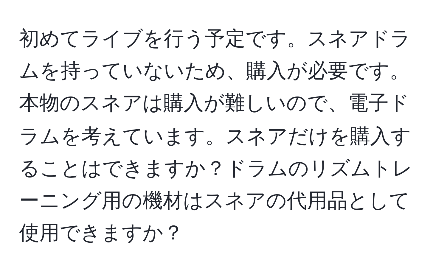 初めてライブを行う予定です。スネアドラムを持っていないため、購入が必要です。本物のスネアは購入が難しいので、電子ドラムを考えています。スネアだけを購入することはできますか？ドラムのリズムトレーニング用の機材はスネアの代用品として使用できますか？