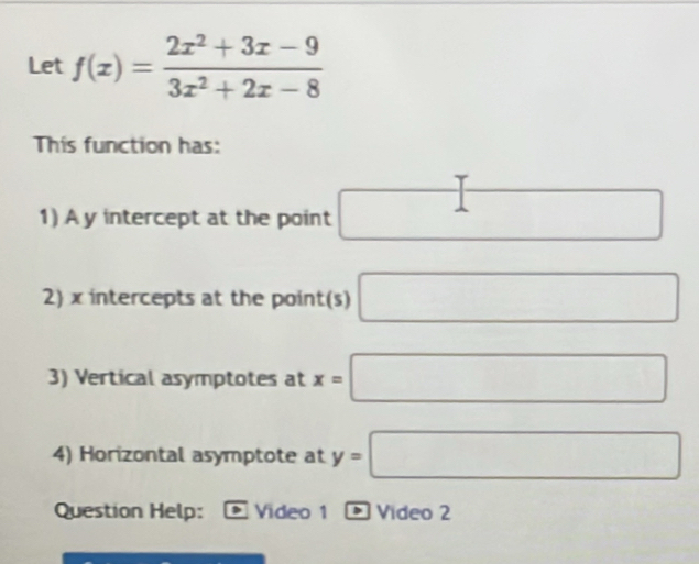 Let f(x)= (2x^2+3x-9)/3x^2+2x-8 
This function has: 
1) A y intercept at the point □
2) x intercepts at the point(s) □
3) Vertical asymptotes at x=□
4) Horizontal asymptote at y=□
Question Help: Video 1 1 D Vídeo 2