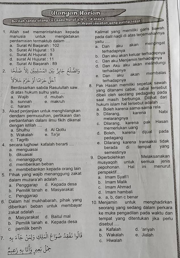 Ulangan Harian
Berilah tanda silang (x) pada huruf a, b, c, d atau e
di depan jawaban yang paling tepat!
1. Allah swt memerintahkan kepada Kalimat yang memiliki garis bawah
manusia untuk mengadakan pada dalil naqli di atas terjemahannya
perdamaian termaktub dalam ....
a. Surat Al Baqarah : 102 yaitu_
a. Dan aku akan mengingat
b. Surat Al Hujurat : 13
c. Surat Al Hujurat : 9 terhadapnya
b. Dan aku akan keluar terhadapnya
d. surat Al Hujurat : 11
e. Surat Al Baqarah : 89 c. Dan aku Menjamin terhadapnya
2. d. Dan Aku aku akan melindungi
terhadapnya
e. Dan aku akan membalas
terhadapnya
Berdasarkan sabda Rasulullah saw. 8. Pak Hasan memiliki sepetak sawah
di atas hukum sulhu yaitu ....
yang ditanami cabai, cabai tersebut
a. Wajib d. mubah dibeli oleh seorang pedagang pada
b. sunnah e. makruh saat masih berbunga. Dilihat darj
c. haram hukum islam hal tersebut adalah ....
3. Akad perjanjian untuk menghilangkan a. Boleh karena sama-sama rela karena Nabi
dendam permusuhan, pertikaian dan b. Dilarang,
perbantahan dalam ilmu fikih dikenal melarangnya
dengan istilah .... c. Dilarang, karena pak Hasan
a. Shulhu d. Al Qotlu memerlukan uang
b. Wakalah e. Ta'jir d. Boleh, karena dijual pada
c. Tagrib pedagang
4. secara lughowi kafalah berarti .... e. Dilarang karena transaksi tidak
a. menguasai berada di tempat yang
b. dikuasai semestinya
c. menanggung 9. Diperbolehkan Melaksanakan
d. memberikan beban musyaqoh untuk semua jenis
e. membebankan kepada orang lain pepohonan. Hal ini menurut
5. Pihak yang wajib menanggung zakat perspektif....
dalam muzara'ah adalah a. Imam Syafi'l
a. Penggarap d. Kepada desa b. Imam Malik
b. Pemilik tanah e. Masyarakat c. Imam Ahmad
d. Imam hambali
c. Penggarap e. a, b, dan c benar
6.' Dalam hal mukhabarah, pihak yang 10. Menjamin untuk menghadirkan
diberikan beban untuk membayar seorang yang sedang dalam perkara
zakat adalah .... ke muka pengadilan pada waktu dan
a. Masyarakat d. Baitul mal tempat yang ditentukan jika perlu
b. Pemilik tanah e. Kepada desa disebut ....
c. pemilik benih a. Kafalah d. ‘ariyah
7. jor cua açe atpis b. Wakalah e. Jialah
c. Hiwalah