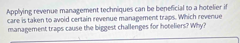 Applying revenue management techniques can be beneficial to a hotelier if 
care is taken to avoid certain revenue management traps. Which revenue 
management traps cause the biggest challenges for hoteliers? Why?