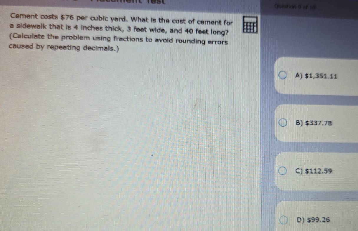 est Question 9 of 10
Cement costs $76 per cubic yard. What is the cost of cement for
a sidewalk that is 4 inches thick, 3 feet wide, and 40 feet long?
Calculate the problem using fractions to avoid rounding errors
caused by repeating decimals.)
A) $1,351.11
B) $337.78
C) $112.59
D) $99.26