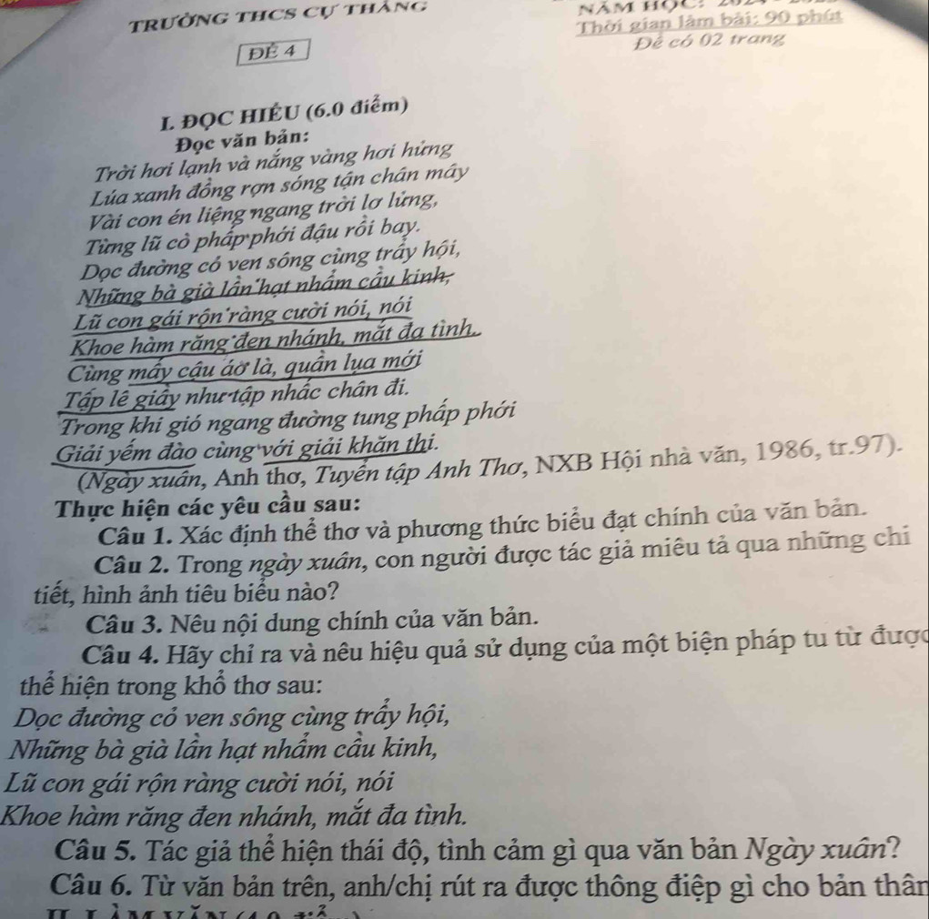 trường thCS Cự thàng
ĐÉ 4  Thời gian làm bài: 90 phút
Đế có 02 trang
I. ĐQC HIÉU (6.0 điểm)
Đọc văn bản:
Trời hơi lạnh và nắng vàng hơi hửng
Lúa xanh đồng rợn sóng tận chân mây
Vài con én liệng ngang trời lơ lửng,
Từng lũ cò phấp phới đậu rồi bay.
Dọc đường có ven sông cùng trấy hội,
Những bà già lần hạt nhẩm cầu kinh,
Lũ con gái rộn ràng cười nói, nói
Khoe hàm răng đen nhánh, mắt đạ tình,
Cùng mấy cậu áờ là, quần lụa mới
Tập lê giấy như tập nhắc chân đi.
Trong khi gió ngang đường tung pháp phới
Giải yếm đào cùng với giải khăn thi.
(Ngày xuân, Anh thơ, Tuyển tập Anh Thơ, NXB Hội nhà văn, 1986, tr.97).
Thực hiện các yêu cầu sau:
Câu 1. Xác định thể thơ và phương thức biểu đạt chính của văn bản.
Câu 2. Trong ngày xuân, con người được tác giả miêu tả qua những chi
tiết, hình ảnh tiêu biểu nào?
Câu 3. Nêu nội dung chính của văn bản.
Câu 4. Hãy chỉ ra và nêu hiệu quả sử dụng của một biện pháp tu từ được
thể hiện trong khổ thơ sau:
Dọc đường cỏ ven sông cùng trấy hội,
Những bà già lần hạt nhầm cầu kinh,
Lũ con gái rộn ràng cười nói, nói
Khoe hàm răng đen nhánh, mắt đa tình.
Câu 5. Tác giả thể hiện thái độ, tình cảm gì qua văn bản Ngày xuân?
Câu 6. Từ văn bản trên, anh/chị rút ra được thông điệp gì cho bản thân